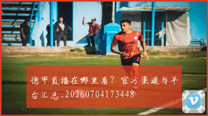 德甲直播在哪里看？官方渠道与平台汇总_20260704173448