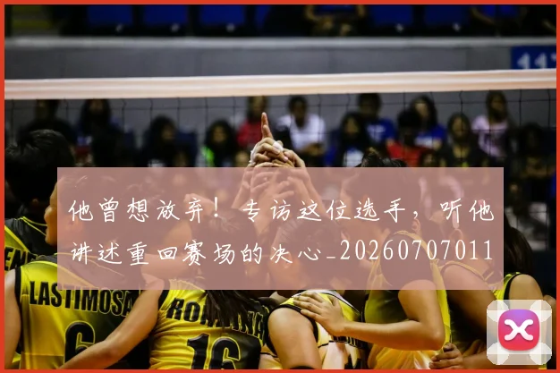 他曾想放弃!专访这位选手,听他讲述重回赛场的决心_20260707011719