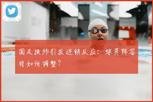 国足换帅引发连锁反应:球员阵容将如何调整?