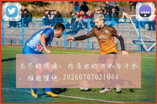 无尽的伤痛，内马尔的泪水与汗水，谁能懂他_20260707021044