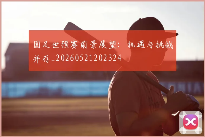 国足世预赛前景展望：机遇与挑战并存_20260521202324