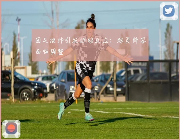 国足换帅引发连锁反应:球员阵容面临调整