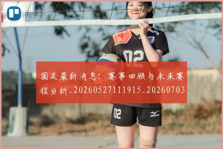 国足最新消息：赛事回顾与未来赛程分析_20260527111915_20260703224054_20260719164625