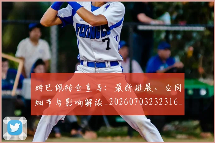 姆巴佩转会皇马：最新进展、合同细节与影响解读_20260703232316_20260720190920