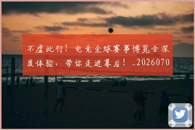 不虚此行！电竞全球赛事博览会深度体验，带你走进幕后！_20260702173619