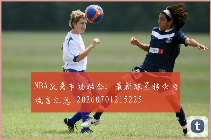 NBA交易市场动态:最新球员转会与流言汇总_20260701215225