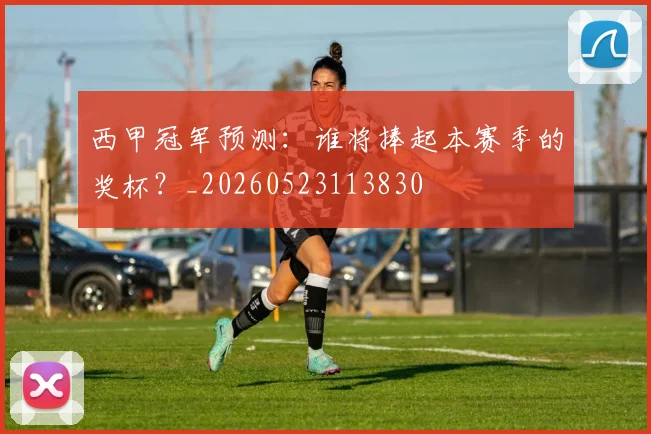 西甲冠军预测：谁将捧起本赛季的奖杯？_20260523113830