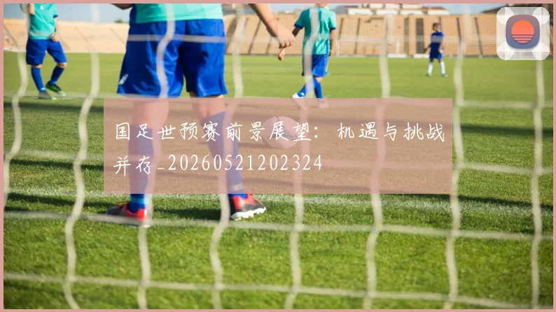 国足世预赛前景展望：机遇与挑战并存_20260521202324
