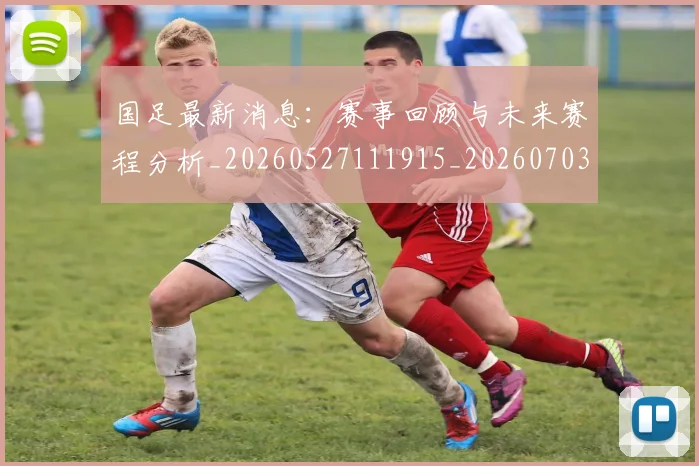 国足最新消息：赛事回顾与未来赛程分析_20260527111915_20260703224054