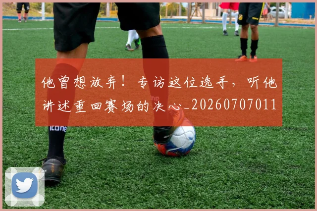 他曾想放弃!专访这位选手,听他讲述重回赛场的决心_20260707011719
