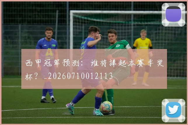 西甲冠军预测:谁将捧起本赛季奖杯?_20260710012113
