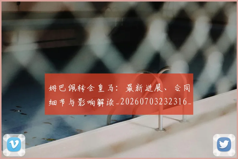 姆巴佩转会皇马：最新进展、合同细节与影响解读_20260703232316_20260720190920