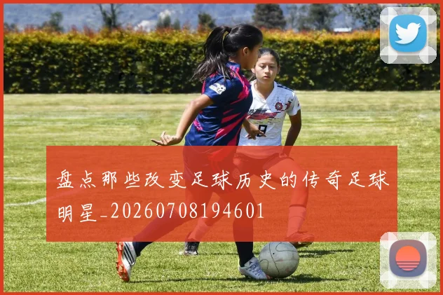 盘点那些改变足球历史的传奇足球明星_20260708194601