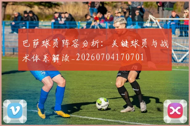 巴萨球员阵容分析：关键球员与战术体系解读_20260704170701
