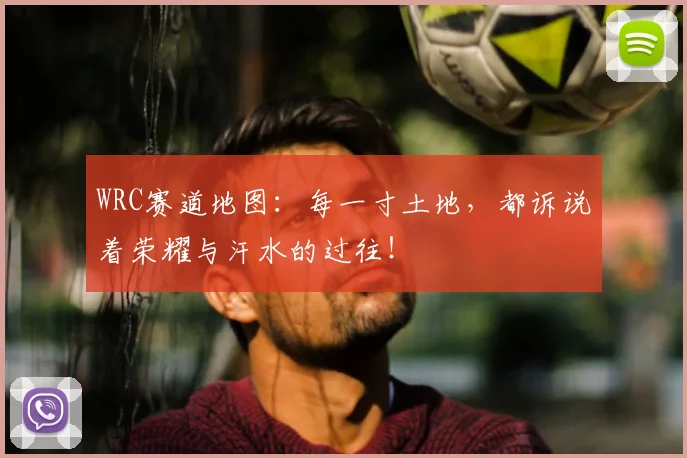 WRC赛道地图：每一寸土地，都诉说着荣耀与汗水的过往！